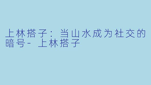 上林搭子:当山水成为社交的暗号-上林搭子