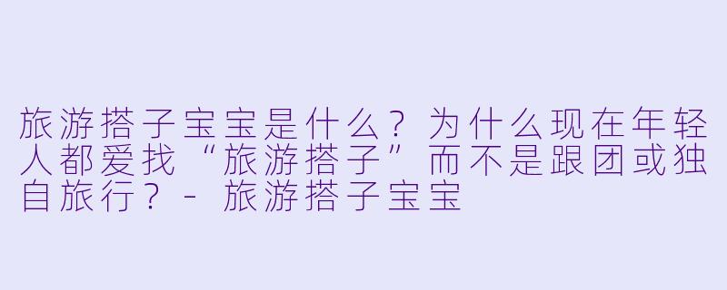 旅游搭子宝宝是什么?为什么现在年轻人都爱找“旅游搭子”而不是跟团或独自旅行?-旅游搭子宝宝