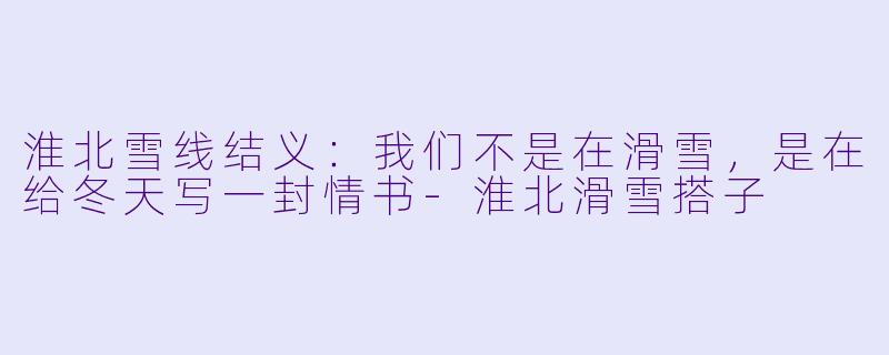 淮北雪线结义：我们不是在滑雪，是在给冬天写一封情书-淮北滑雪搭子