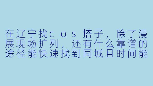 在辽宁找cos搭子,除了漫展现场扩列,还有什么靠谱的途径能快速找到同城且时间能对上的长期搭子?