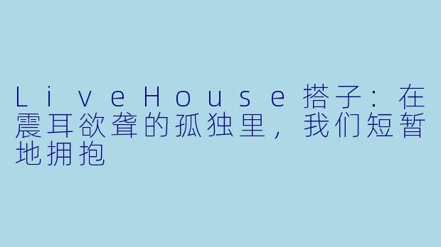 LiveHouse搭子:在震耳欲聋的孤独里,我们短暂地拥抱