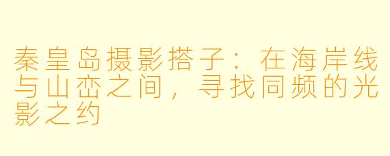 秦皇岛摄影搭子：在海岸线与山峦之间，寻找同频的光影之约
