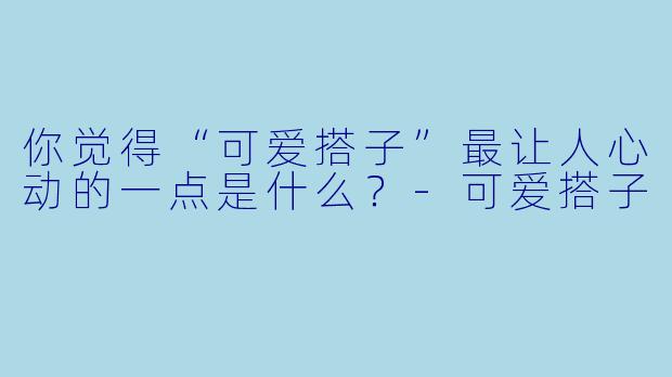 你觉得“可爱搭子”最让人心动的一点是什么?-可爱搭子