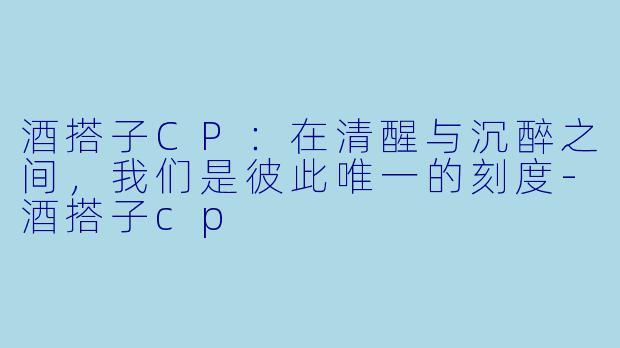 酒搭子CP：在清醒与沉醉之间，我们是彼此唯一的刻度-酒搭子cp