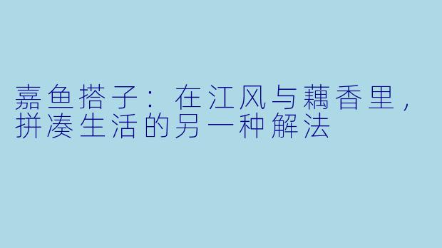 嘉鱼搭子:在江风与藕香里,拼凑生活的另一种解法