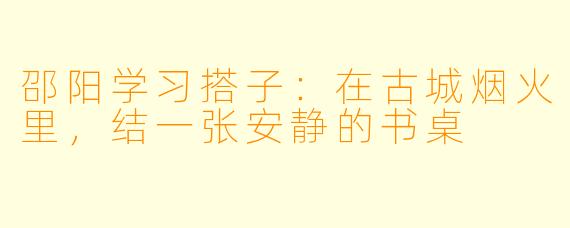 邵阳学习搭子:在古城烟火里,结一张安静的书桌