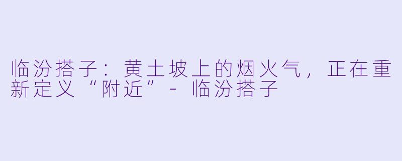 临汾搭子:黄土坡上的烟火气,正在重新定义“附近”-临汾搭子