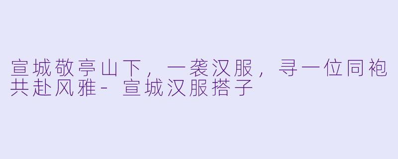 宣城敬亭山下,一袭汉服,寻一位同袍共赴风雅-宣城汉服搭子