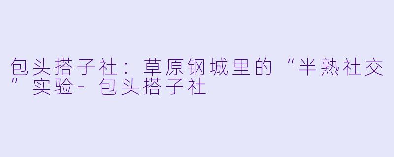包头搭子社：草原钢城里的“半熟社交”实验-包头搭子社