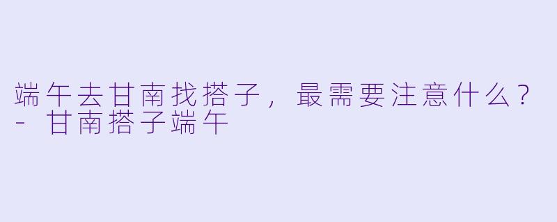 端午去甘南找搭子，最需要注意什么？-甘南搭子端午