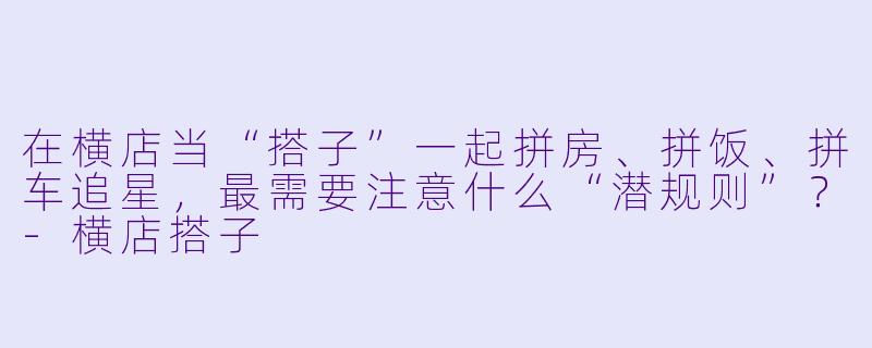 在横店当“搭子”一起拼房、拼饭、拼车追星,最需要注意什么“潜规则”?-横店搭子