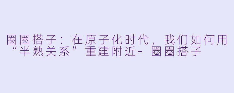 圈圈搭子:在原子化时代,我们如何用“半熟关系”重建附近-圈圈搭子