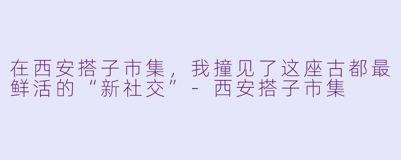 在西安搭子市集,我撞见了这座古都最鲜活的“新社交”-西安搭子市集