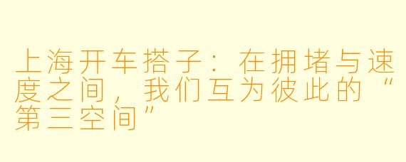上海开车搭子:在拥堵与速度之间,我们互为彼此的“第三空间”