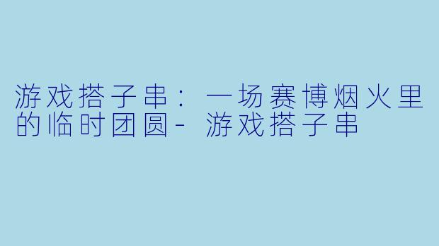 游戏搭子串：一场赛博烟火里的临时团圆-游戏搭子串