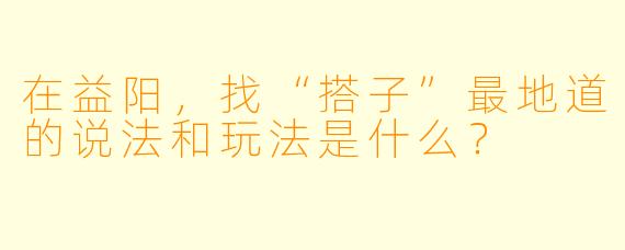 在益阳,找“搭子”最地道的说法和玩法是什么?