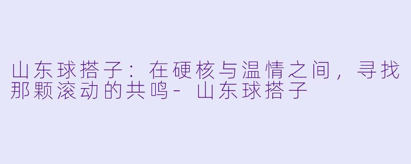 山东球搭子：在硬核与温情之间，寻找那颗滚动的共鸣