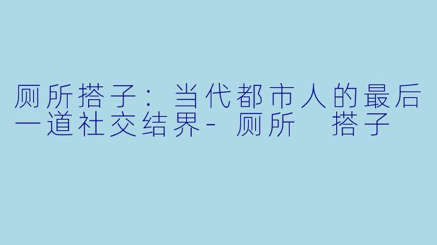 厕所搭子：当代都市人的最后一道社交结界-厕所 搭子