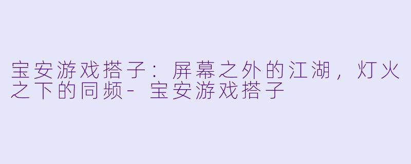 宝安游戏搭子:屏幕之外的江湖,灯火之下的同频-宝安游戏搭子