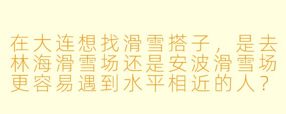 在大连想找滑雪搭子,是去林海滑雪场还是安波滑雪场更容易遇到水平相近的人?
