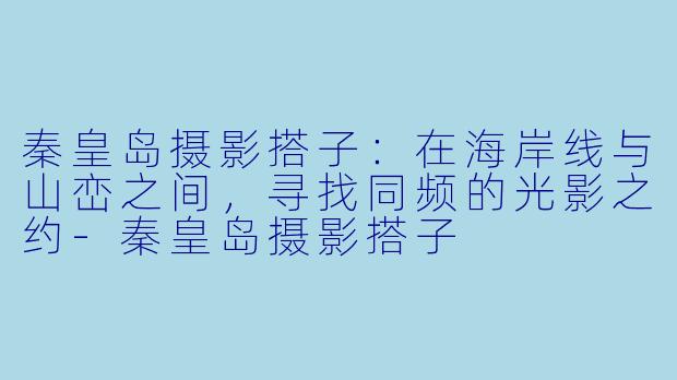 秦皇岛摄影搭子：在海岸线与山峦之间，寻找同频的光影之约-秦皇岛摄影搭子