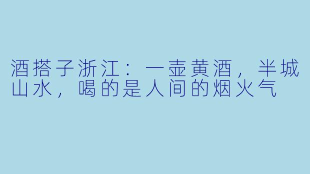 酒搭子浙江:一壶黄酒,半城山水,喝的是人间的烟火气