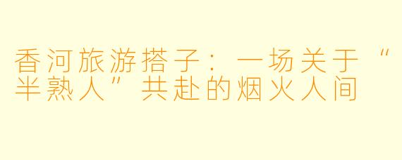香河旅游搭子:一场关于“半熟人”共赴的烟火人间