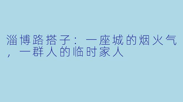 淄博路搭子：一座城的烟火气，一群人的临时家人