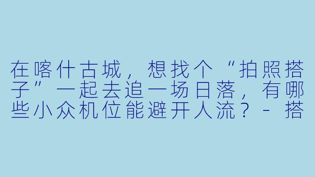 在喀什古城,想找个“拍照搭子”一起去追一场日落,有哪些小众机位能避开人流?-搭子喀什