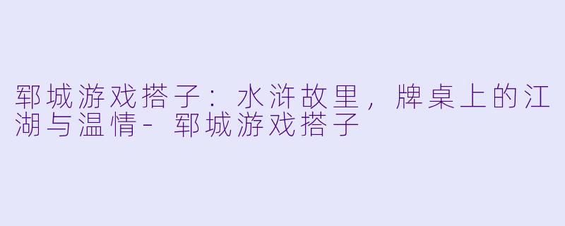 郓城游戏搭子:水浒故里,牌桌上的江湖与温情-郓城游戏搭子