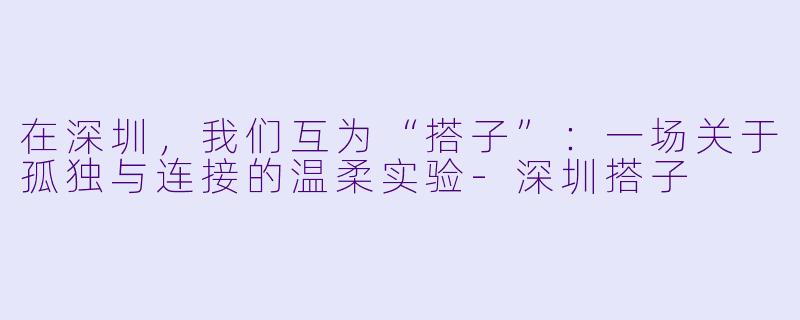 在深圳,我们互为“搭子”:一场关于孤独与连接的温柔实验-深圳搭子