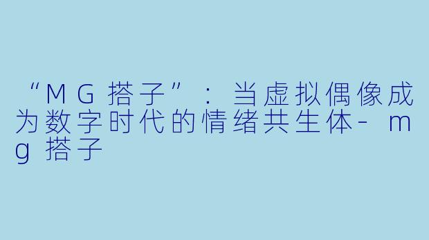 “MG搭子”:当虚拟偶像成为数字时代的情绪共生体-mg搭子