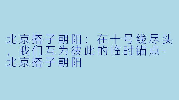 北京搭子朝阳：在十号线尽头，我们互为彼此的临时锚点-北京搭子朝阳