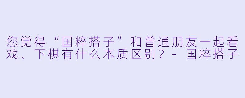 您觉得“国粹搭子”和普通朋友一起看戏、下棋有什么本质区别？