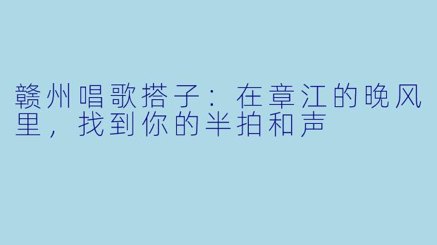 赣州唱歌搭子:在章江的晚风里,找到你的半拍和声