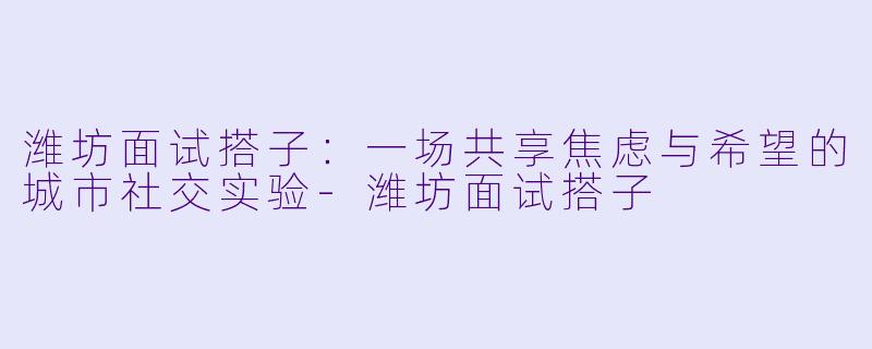 潍坊面试搭子:一场共享焦虑与希望的城市社交实验-潍坊面试搭子