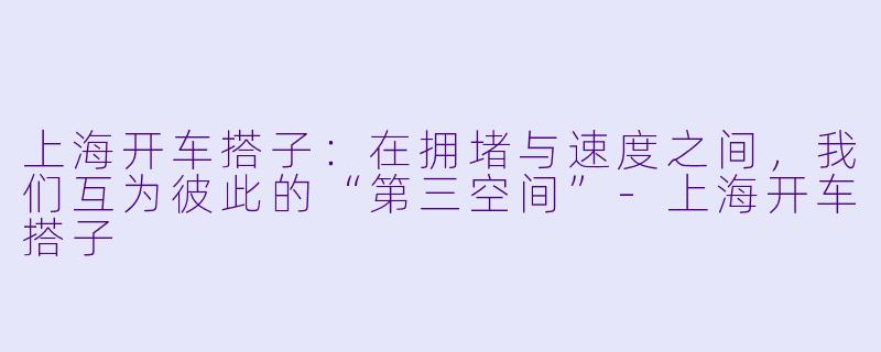 上海开车搭子：在拥堵与速度之间，我们互为彼此的“第三空间”