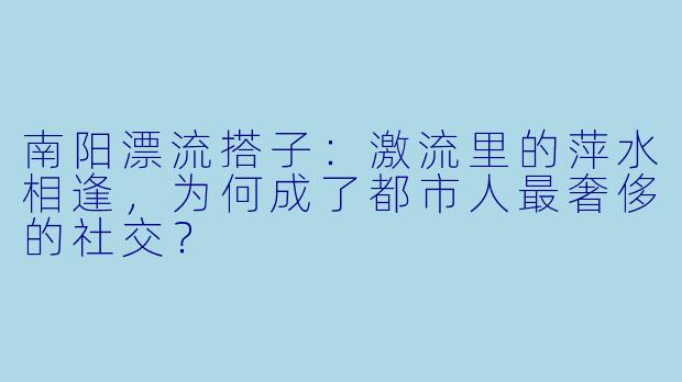 南阳漂流搭子:激流里的萍水相逢,为何成了都市人最奢侈的社交?