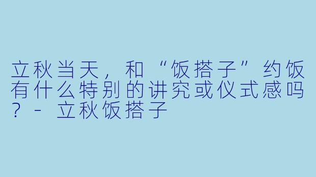 立秋当天,和“饭搭子”约饭有什么特别的讲究或仪式感吗?-立秋饭搭子