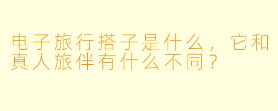 电子旅行搭子是什么,它和真人旅伴有什么不同?