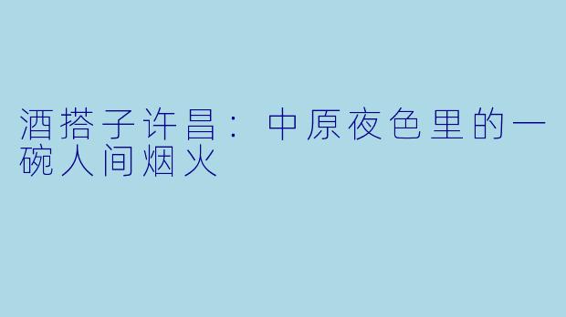 酒搭子许昌:中原夜色里的一碗人间烟火