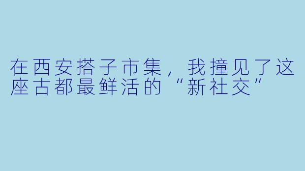 在西安搭子市集,我撞见了这座古都最鲜活的“新社交”