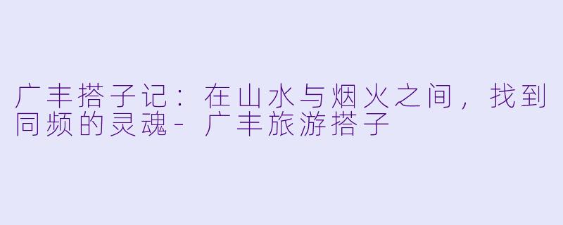 广丰搭子记:在山水与烟火之间,找到同频的灵魂-广丰旅游搭子
