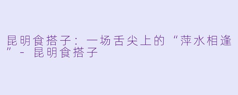 昆明食搭子:一场舌尖上的“萍水相逢”-昆明食搭子