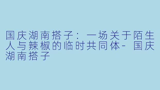 国庆湖南搭子:一场关于陌生人与辣椒的临时共同体-国庆湖南搭子