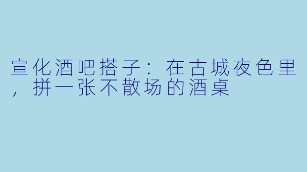 宣化酒吧搭子:在古城夜色里,拼一张不散场的酒桌