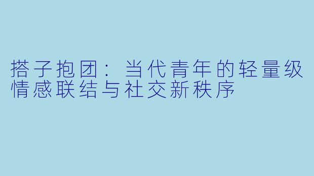 搭子抱团:当代青年的轻量级情感联结与社交新秩序