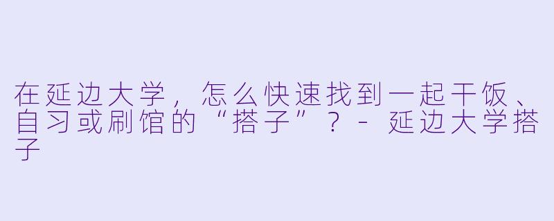 在延边大学,怎么快速找到一起干饭、自习或刷馆的“搭子”?-延边大学搭子