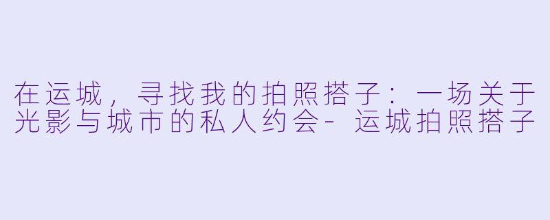 在运城，寻找我的拍照搭子：一场关于光影与城市的私人约会-运城拍照搭子