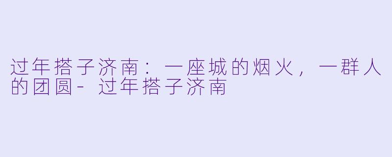过年搭子济南：一座城的烟火，一群人的团圆-过年搭子济南